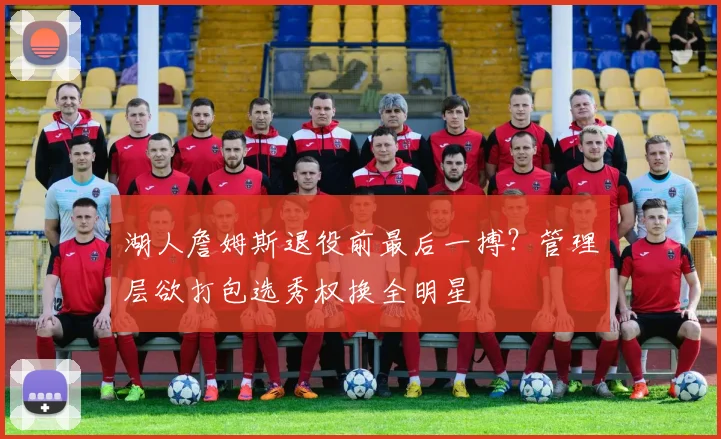 湖人詹姆斯退役前最后一搏？管理层欲打包选秀权换全明星