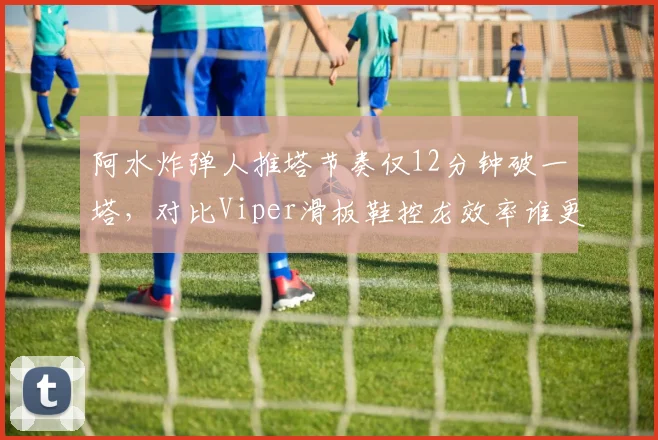 阿水炸弹人推塔节奏仅12分钟破一塔，对比Viper滑板鞋控龙效率谁更适配版本？