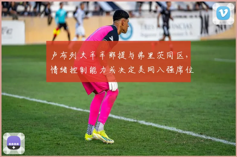 卢布列夫辛辛那提与弗里茨同区,情绪控制能力或决定美网八强席位
