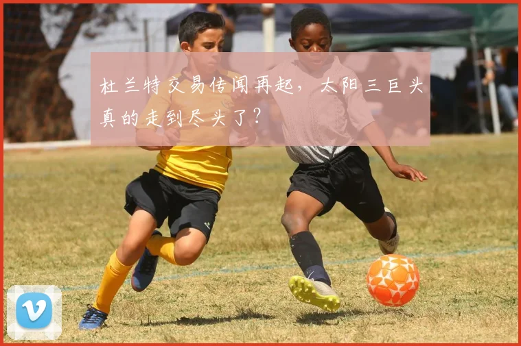 杜兰特交易传闻再起，太阳三巨头真的走到尽头了？